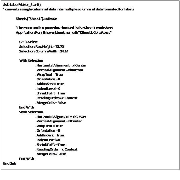 Text Box: Sub LabelMaker_Start()
' converts a single column of data into multiple columns of data formated for labels
Sheets(“Sheet1”).activate
‘The macro calls a procedure located in the Sheet1 worksheet
Application.Run thisworkbook.name & "!Sheet1.ColtoRows"
Cells.Select
Selection.RowHeight = 75.75
Selection.ColumnWidth = 34.14
With Selection
.HorizontalAlignment = xlCenter
.VerticalAlignment = xlBottom
.WrapText = True
.Orientation = 0
.AddIndent = True
.IndentLevel = 0
.ShrinkToFit = True
.ReadingOrder = xlContext
.MergeCells = False
End With
With Selection
.HorizontalAlignment = xlCenter
.VerticalAlignment = xlCenter
.WrapText = True
.Orientation = 0
.AddIndent = True
.IndentLevel = 0
.ShrinkToFit = True
.ReadingOrder = xlContext
.MergeCells = False
End With
End Sub